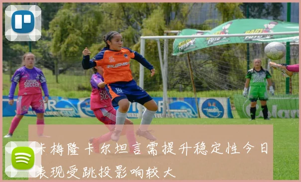 卡梅隆卡尔坦言需提升稳定性今日表现受跳投影响较大