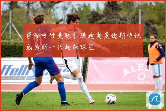 萨哈呼吁曼联引进迪奥曼德期待他成为新一代超级球星