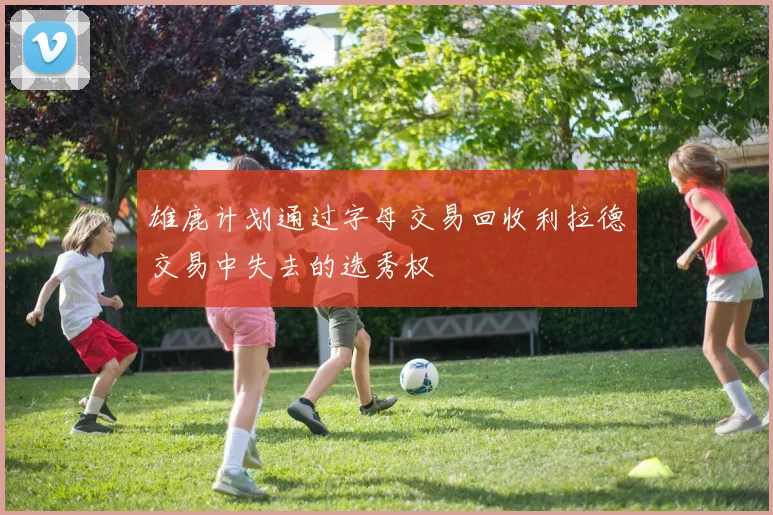 雄鹿计划通过字母交易回收利拉德交易中失去的选秀权