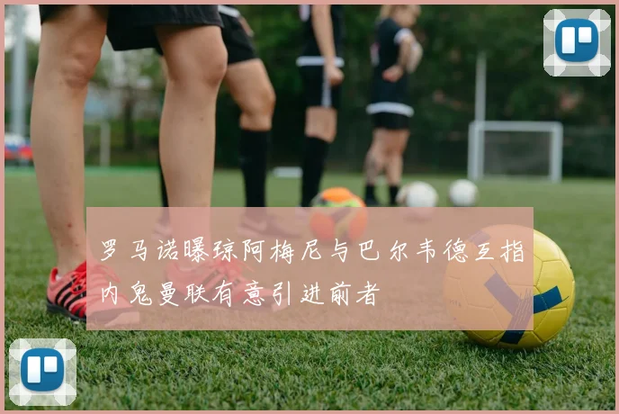 罗马诺曝琼阿梅尼与巴尔韦德互指内鬼曼联有意引进前者