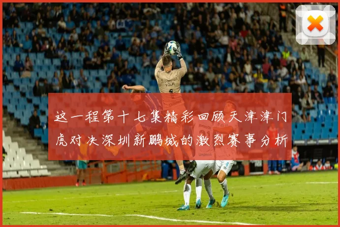 这一程第十七集精彩回顾天津津门虎对决深圳新鹏城的激烈赛事分析与亮点解读