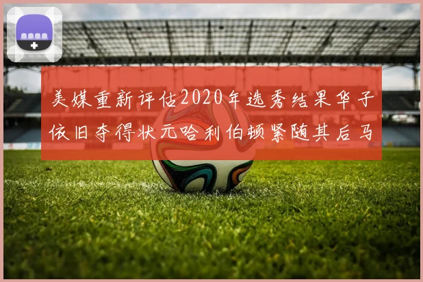 美媒重新评估2020年选秀结果华子依旧夺得状元哈利伯顿紧随其后马克西位列探花