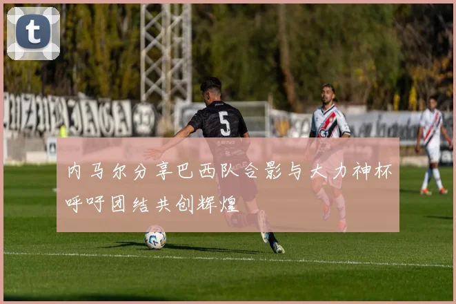 内马尔分享巴西队合影与大力神杯呼吁团结共创辉煌