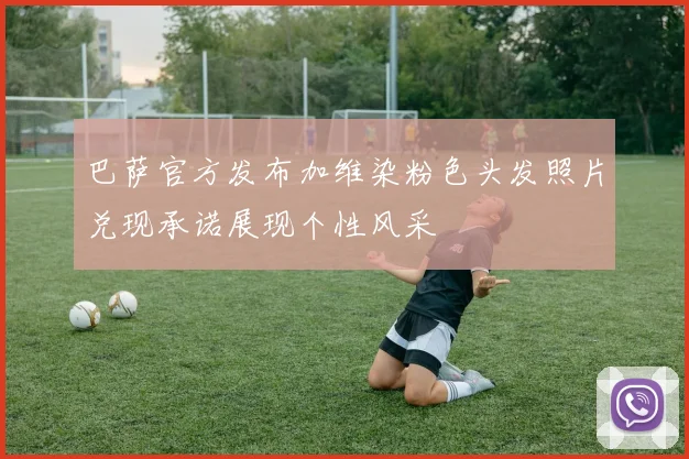 巴萨官方发布加维染粉色头发照片兑现承诺展现个性风采