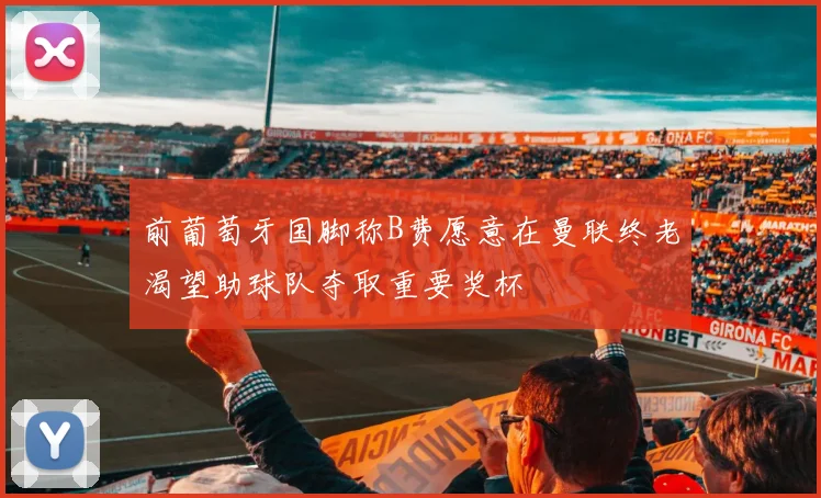 前葡萄牙国脚称B费愿意在曼联终老渴望助球队夺取重要奖杯