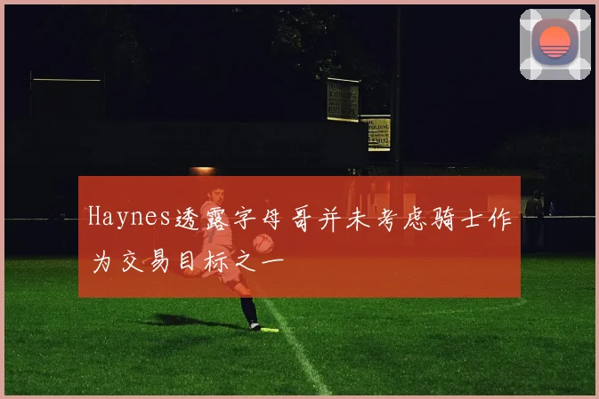 Haynes透露字母哥并未考虑骑士作为交易目标之一