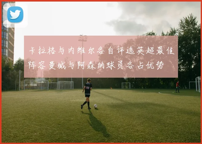 卡拉格与内维尔各自评选英超最佳阵容曼城与阿森纳球员各占优势