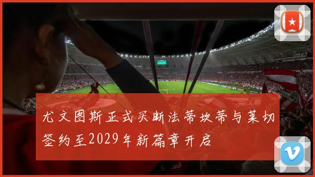 尤文图斯正式买断法蒂坎蒂与莱切签约至2029年新篇章开启
