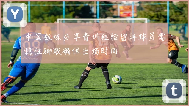 中国教练分享青训经验留洋球员需稳住脚跟确保出场时间