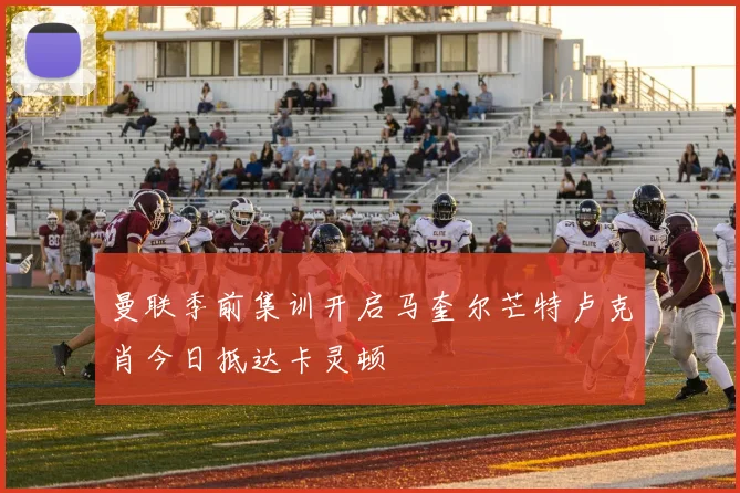 曼联季前集训开启马奎尔芒特卢克肖今日抵达卡灵顿