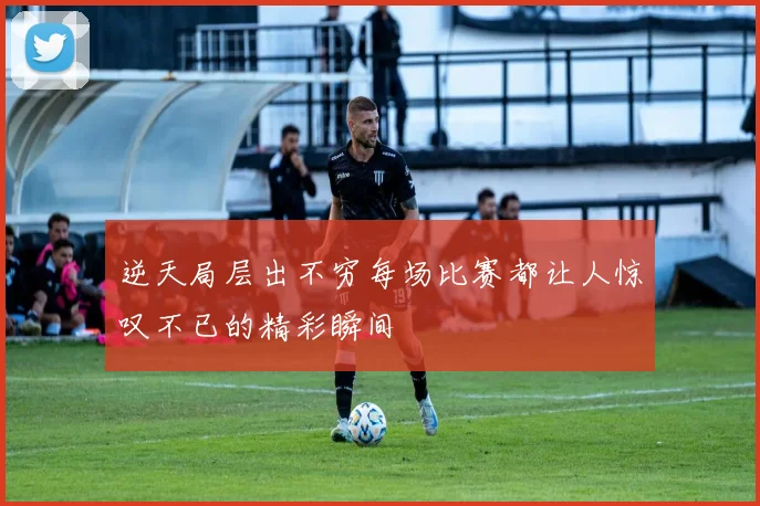 逆天局层出不穷每场比赛都让人惊叹不已的精彩瞬间