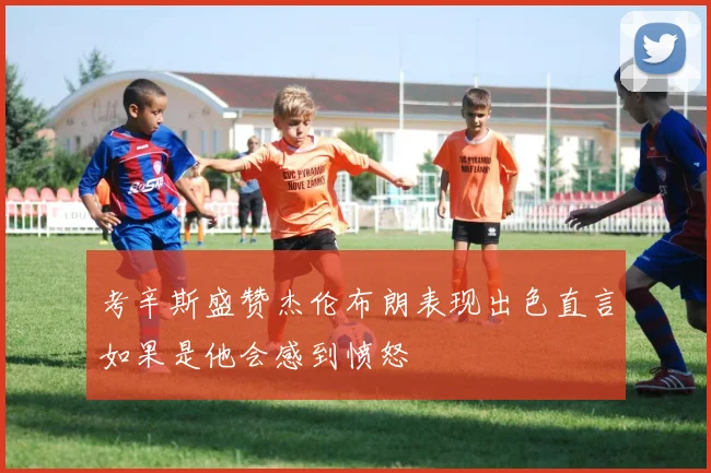 考辛斯盛赞杰伦布朗表现出色直言如果是他会感到愤怒