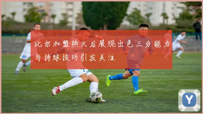 比尔加盟热火后展现出色三分能力与持球技巧引发关注