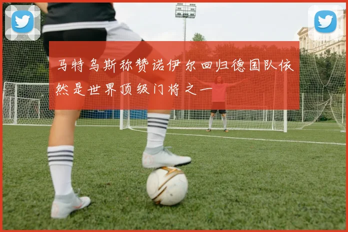 马特乌斯称赞诺伊尔回归德国队依然是世界顶级门将之一