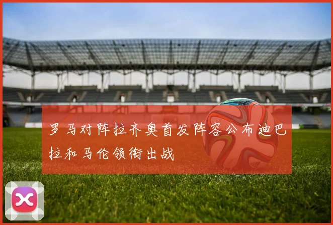 罗马对阵拉齐奥首发阵容公布迪巴拉和马伦领衔出战