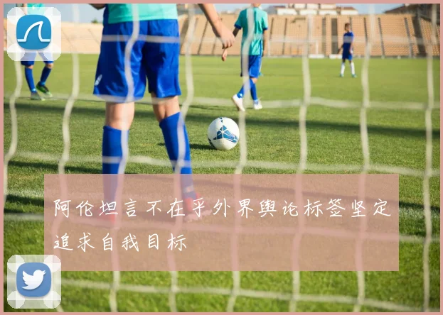阿伦坦言不在乎外界舆论标签坚定追求自我目标