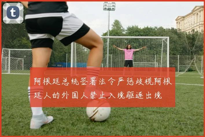 阿根廷总统签署法令严惩歧视阿根廷人的外国人禁止入境驱逐出境