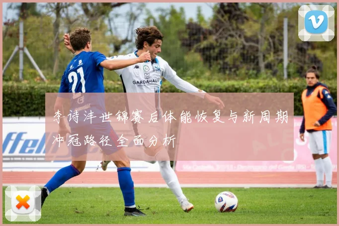 李诗沣世锦赛后体能恢复与新周期冲冠路径全面分析