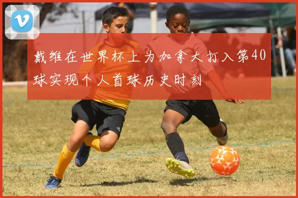 戴维在世界杯上为加拿大打入第40球实现个人首球历史时刻