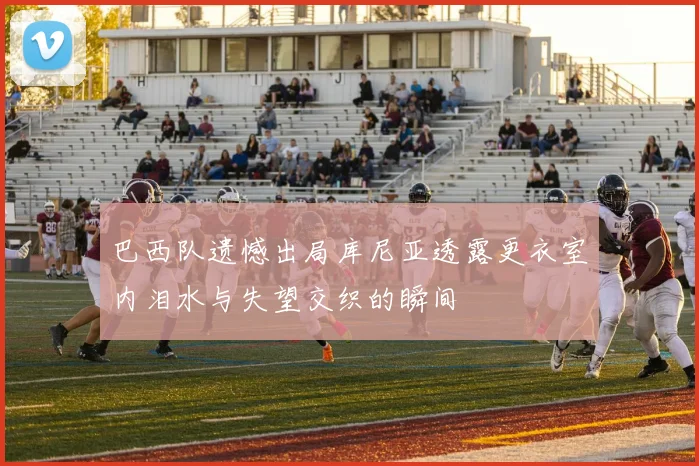 巴西队遗憾出局库尼亚透露更衣室内泪水与失望交织的瞬间