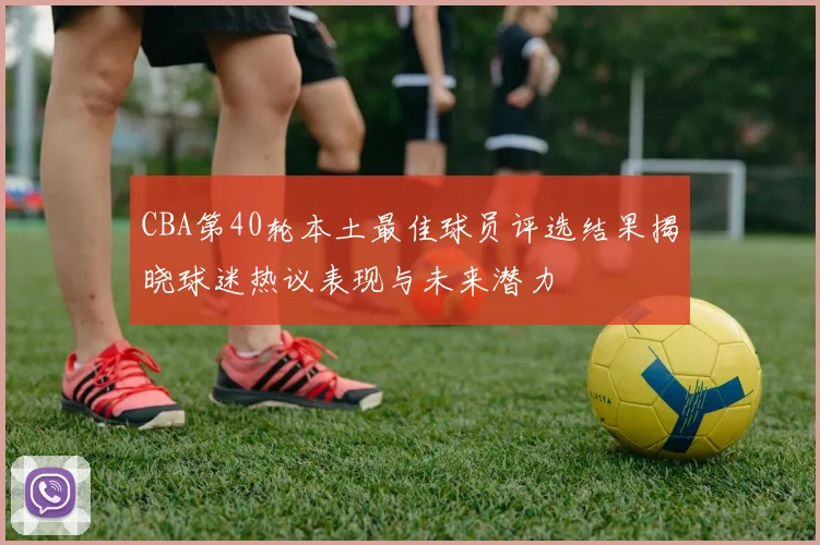 CBA第40轮本土最佳球员评选结果揭晓球迷热议表现与未来潜力