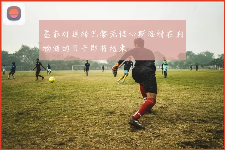 墨菲对逆转巴黎无信心斯洛特在利物浦的日子即将结束