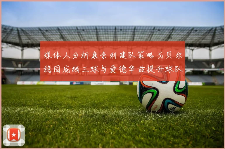 媒体人分析康奈利建队策略戈贝尔稳固底线三球与爱德华兹提升球队上限