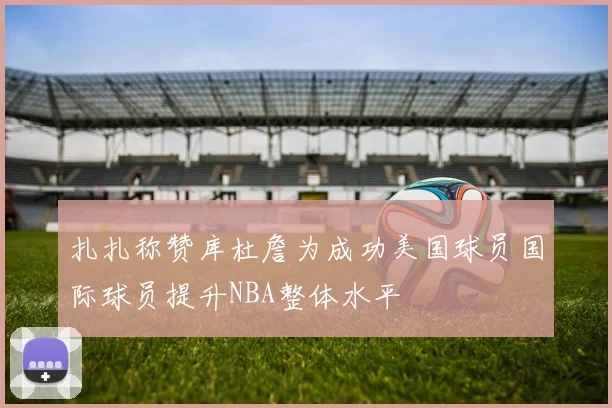 扎扎称赞库杜詹为成功美国球员国际球员提升NBA整体水平