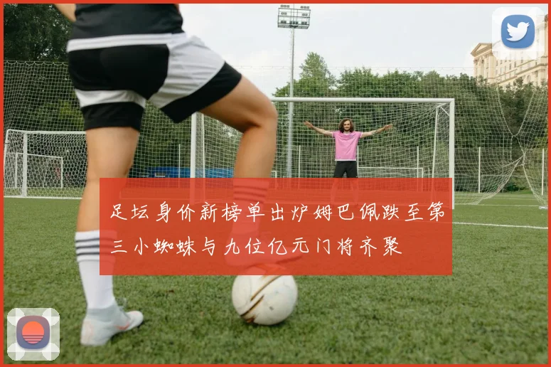 足坛身价新榜单出炉姆巴佩跌至第三小蜘蛛与九位亿元门将齐聚