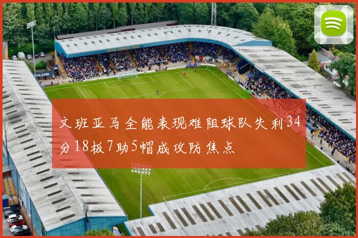 文班亚马全能表现难阻球队失利34分18板7助5帽成攻防焦点