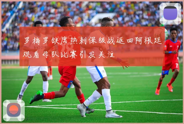 罗梅罗缺席热刺保级战返回阿根廷观看母队比赛引发关注