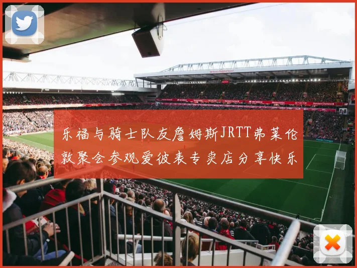 乐福与骑士队友詹姆斯JRTT弗莱伦敦聚会参观爱彼表专卖店分享快乐时光