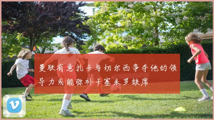 曼联有意扎卡与切尔西争夺他的领导力或能弥补卡塞米罗缺席